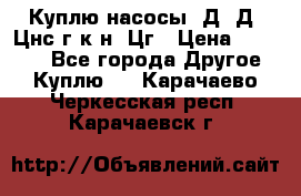 Куплю насосы 1Д, Д, Цнс(г,к,н) Цг › Цена ­ 10 000 - Все города Другое » Куплю   . Карачаево-Черкесская респ.,Карачаевск г.